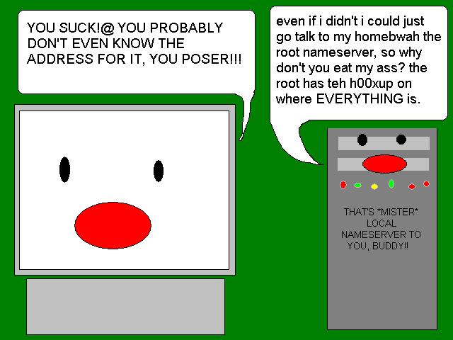 - YOU SUCK!@ YOU PROBABLY DON'T EVEN KNOW THE ADDRESS FOR IT, YOU POSER
                                                - even if i didn't i could just go talk to my homebwah the root nameserver, so why don't you eat my ass? the root has teh h00xup on where EVERYTHING is.