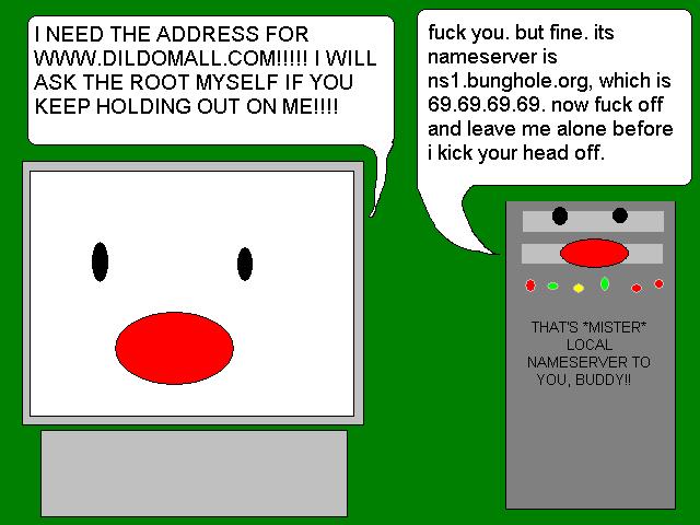 - I NEED THE ADDRESS FOR WWW.DILDOMALL.COM!!!! I WILL ASK THE ROOT MYSELF IF YOU KEEP HOLDING OUT ON ME!!!
                                                - fuck you. but fine. its nameserver is ns1.bunghole.org, which is 69.69.69.69. now fuck off and leave me alone before I kick you head off.